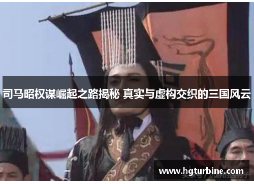 司马昭权谋崛起之路揭秘 真实与虚构交织的三国风云